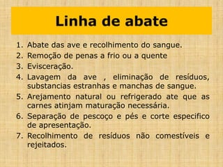 Linha de abate
1. Abate das ave e recolhimento do sangue.
2. Remoção de penas a frio ou a quente
3. Evisceração.
4. Lavagem da ave , eliminação de resíduos,
substancias estranhas e manchas de sangue.
5. Arejamento natural ou refrigerado ate que as
carnes atinjam maturação necessária.
6. Separação de pescoço e pés e corte especifico
de apresentação.
7. Recolhimento de resíduos não comestíveis e
rejeitados.
 