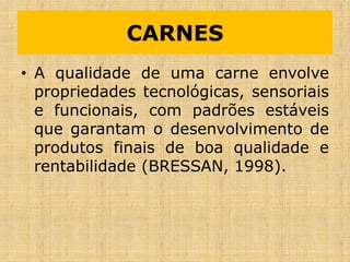 CARNES
• A qualidade de uma carne envolve
propriedades tecnológicas, sensoriais
e funcionais, com padrões estáveis
que garantam o desenvolvimento de
produtos finais de boa qualidade e
rentabilidade (BRESSAN, 1998).
 