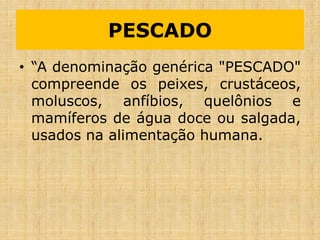 PESCADO
• “A denominação genérica "PESCADO"
compreende os peixes, crustáceos,
moluscos, anfíbios, quelônios e
mamíferos de água doce ou salgada,
usados na alimentação humana.
 