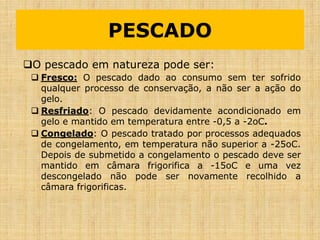 O pescado em natureza pode ser:
 Fresco: O pescado dado ao consumo sem ter sofrido
qualquer processo de conservação, a não ser a ação do
gelo.
 Resfriado: O pescado devidamente acondicionado em
gelo e mantido em temperatura entre -0,5 a -2oC.
 Congelado: O pescado tratado por processos adequados
de congelamento, em temperatura não superior a -25oC.
Depois de submetido a congelamento o pescado deve ser
mantido em câmara frigorifica a -15oC e uma vez
descongelado não pode ser novamente recolhido a
câmara frigorificas.
PESCADO
 