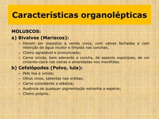 MOLUSCOS:
a) Bivalves (Mariscos):
– Devem ser expostos a venda vivos, com valvas fechadas e com
retenção de água incolor e límpida nas conchas;
– Cheiro agradável e pronunciado;
– Carne úmida, bem aderente a concha, de aspecto esponjoso, de cor
cinzento-clara nas ostras e amareladas nos mexilhões.
b) Cefalópodes (Polvo, lula):
– Pele lisa e úmida;
– Olhos vivos, salientes nas orbitas;
– Carne consistente e elástica;
– Ausência de qualquer pigmentação estranha a espécie;
– Cheiro próprio.
Características organolépticas
 