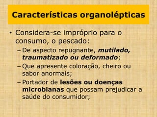 • Considera-se impróprio para o
consumo, o pescado:
– De aspecto repugnante, mutilado,
traumatizado ou deformado;
– Que apresente coloração, cheiro ou
sabor anormais;
– Portador de lesões ou doenças
microbianas que possam prejudicar a
saúde do consumidor;
Características organolépticas
 