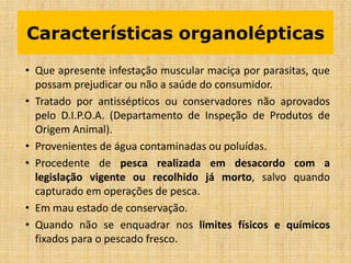 • Que apresente infestação muscular maciça por parasitas, que
possam prejudicar ou não a saúde do consumidor.
• Tratado por antissépticos ou conservadores não aprovados
pelo D.I.P.O.A. (Departamento de Inspeção de Produtos de
Origem Animal).
• Provenientes de água contaminadas ou poluídas.
• Procedente de pesca realizada em desacordo com a
legislação vigente ou recolhido já morto, salvo quando
capturado em operações de pesca.
• Em mau estado de conservação.
• Quando não se enquadrar nos limites físicos e químicos
fixados para o pescado fresco.
Características organolépticas
 