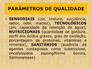 PARÂMETROS DE QUALIDADE
• SENSORIAIS (cor, textura, suculência,
sabor, odor, maciez), TECNOLÓGICOS
(pH, capacidade de retenção de água),
NUTRICIONAIS (quantidade de gordura,
perfil dos ácidos graxos, grau de oxidação,
porcentagem de proteínas, vitaminas e
minerais), SANITÁRIOS (ausência de
agentes contagiosos como tuberculose,
encefalopatia espongiforme bovina,
Salmoneloses).
 