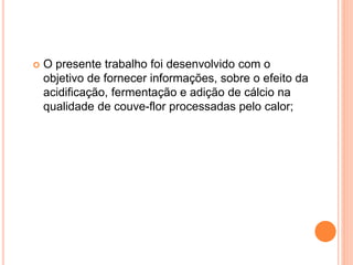  O presente trabalho foi desenvolvido com o
objetivo de fornecer informações, sobre o efeito da
acidificação, fermentação e adição de cálcio na
qualidade de couve-flor processadas pelo calor;
 