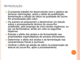 INTRODUÇÃO
 O presente trabalho foi desenvolvido com o objetivo de
fornecer informações, sobre o efeito da acidificação,
fermentação e adição de cálcio na qualidade de couve-
flor processadas pelo calor;
 Os autores se propuseram a desenvolver um estudo
sobre o processamento térmico do couve-flor
acidificada, pelo emprego de cinco ácidos orgânicos, ou
por via fermentativa, tendo em vista os seguintes
objetivos:
 Estudar o efeito dos ácidos e da fermentação nas
propriedades organolépticas do produto processado;
 Determinar o efeito dos ácidos e da fermentação nas
características físicas e químicas;
 Verificar o efeito da adição de cálcio na preservação da
textura da couve-flor, após o processamento;
 