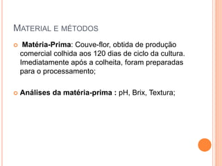 MATERIAL E MÉTODOS
 Matéria-Prima: Couve-flor, obtida de produção
comercial colhida aos 120 dias de ciclo da cultura.
Imediatamente após a colheita, foram preparadas
para o processamento;
 Análises da matéria-prima : pH, Brix, Textura;
 