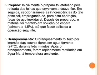  Preparo: Inicialmente o preparo foi efetuado pela
retirada das folhas que envolvem a couve-flor. Em
seguida, seccionaram-se as inflorescências do talo
principal, empregando-se, para esta operação,
facas de aço inoxidável. Depois de preparado, o
material foi mantido em solução de espera
(salmora a 1,5%), até que fosse aplicada a
operação seguinte.
 Branqueamento: O branqueamento foi feito por
imersão das couves-flores em água fervente
(97°C), durante três minutos. Após o
branqueamento, foram rapidamente resfriadas em
água fria, à temperatura ambiente.
 