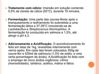  Tratamento com cálcio: Imersão em solução contendo
0,5% de cloreto de cálcio (50°C), durante 10 minutos.
 Fermentação: Uma parte das couves-flores após o
branqueamento e resfriamento foi submetida a uma
fermentação lática a 37-39°C inoculando-se de
Lactobacillus e Streptococcus thermophilus. A
fermentação foi conduzida em salmora a 1,5%, até
atingir o pH 4,3.
 Adicionamento e Acidificação: O acondicionamento foi
feito em latas de 1kg, revestidas internamente com
verniz epóxi. Em cada lata foram colocados 350g de
couve-flor e 535ml de salmoura (1,5% de sódio, e uma
certa porcentagem de ácido). A Acidificação foi feita com
o emprego de cinco ácidos orgânicos: cítrico
(monoidratado), tartárico, acético, málico e lático.
 