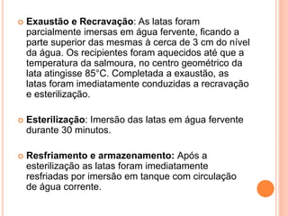  Exaustão e Recravação: As latas foram
parcialmente imersas em água fervente, ficando a
parte superior das mesmas à cerca de 3 cm do nível
da água. Os recipientes foram aquecidos até que a
temperatura da salmoura, no centro geométrico da
lata atingisse 85°C. Completada a exaustão, as
latas foram imediatamente conduzidas a recravação
e esterilização.
 Esterilização: Imersão das latas em água fervente
durante 30 minutos.
 Resfriamento e armazenamento: Após a
esterilização as latas foram imediatamente
resfriadas por imersão em tanque com circulação
de água corrente.
 