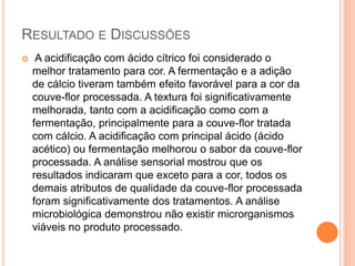 RESULTADO E DISCUSSÕES
 A acidificação com ácido cítrico foi considerado o
melhor tratamento para cor. A fermentação e a adição
de cálcio tiveram também efeito favorável para a cor da
couve-flor processada. A textura foi significativamente
melhorada, tanto com a acidificação como com a
fermentação, principalmente para a couve-flor tratada
com cálcio. A acidificação com principal ácido (ácido
acético) ou fermentação melhorou o sabor da couve-flor
processada. A análise sensorial mostrou que os
resultados indicaram que exceto para a cor, todos os
demais atributos de qualidade da couve-flor processada
foram significativamente dos tratamentos. A análise
microbiológica demonstrou não existir microrganismos
viáveis no produto processado.
 