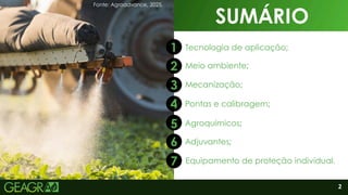 2
SUMÁRIO
2
1
2
3
4
5
7
6
SUMÁRIO
Tecnologia de aplicação;
Agroquímicos;
Meio ambiente;
Mecanização;
Pontas e calibragem;
Equipamento de proteção individual.
Adjuvantes;
Fonte: Agroadvance, 2025.
 
