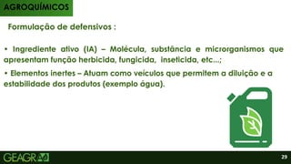 • Elementos inertes – Atuam como veículos que permitem a diluição e a
estabilidade dos produtos (exemplo água).
• Ingrediente ativo (IA) – Molécula, substância e microrganismos que
apresentam função herbicida, fungicida, inseticida, etc...;
Formulação de defensivos :
AGROQUÍMICOS
29
 