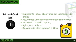 Produtos
Pó molhável
(WP)
1
Ingrediente ativo absorvidos em partículas de
argila;
Adjuvantes: umedecimento e dispersão estável;
Suspensão no meio aquoso;
Agitação contínua;
Desgaste de bicos (pontas) e filtros.
AGROQUÍMICOS
30
 