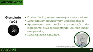 Produtos
Granulado
(WG)
3
Produto final apresenta-se em partículas maiores;
⁠
Misturados em agua formam uma suspensão;
⁠
Apresentam uma maior concentração do
ingrediente ativo representando um risco maior
ao operador;
Exige agitação constante.
AGROQUÍMICOS
32
Fonte: Ekletus pet shop, 2025.
 