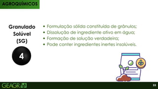 Produtos
Granulado
Solúvel
(SG)
4
AGROQUÍMICOS
33
Formulação sólida constituída de grânulos;
⁠
Dissolução de ingrediente ativo em água;
Formação de solução verdadeira;
Pode conter ingredientes inertes insolúveis.
 