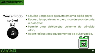 Produtos
Concentrado
solúvel
(SL)
5
Solução verdadeira q resulta em uma calda clara;
Reduz o tempo de mistura e o risco de erros durante
o processo;
Permite uma distribuição uniforme do princípio
ativo;
Reduz resíduos dos equipamentos de pulverização.
AGROQUÍMICOS
34
 