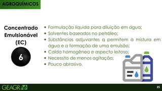 Produtos
AGROQUÍMICOS
35
Concentrado
Emulsionável
(EC)
6
Formulação líquida para diluição em água;
Solventes baseados no petróleo;
Substâncias adjuvantes q permitem a mistura em
água e a formação de uma emulsão;
Calda homogênea e aspecto leitoso;
Necessita de menos agitação;
Pouco abrasivo.
 