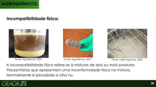 Aplicação
Incompatibilidade física:
A incompatibilidade física refere-se à misturas de dois ou mais produtos
fitossanitários que apresentam uma inconformidade física na mistura.
Normalmente é percebida a olho nu.
AGROQUÍMICOS
Fonte: AgroEfetiva, 2021. Fonte: AgroEfetiva, 2021. Fonte: Folha Agrícola, 2025.
38
 