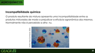 O produto resultante da mistura apresenta uma incompatibilidade entre os
produtos misturados de modo a prejudicar a eficácia agronômica dos mesmos.
Normalmente não é percebido a olho nu.
Incompatibilidade química
AGROQUÍMICOS
Fonte:
Mais
Conhecer,
2023.
39
 