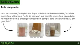 Uma recomendação importante é que o técnico realize uma avaliação prévia
da mistura, utilizando o “teste da garrafa“, que consiste em misturar os produtos
na mesma ordem e proporção utilizada em campo, para um volume de 2 L, em
garrafa PET.
Teste da garrafa
AGROQUÍMICOS
Fonte: Mais soja, 2022.
40
 