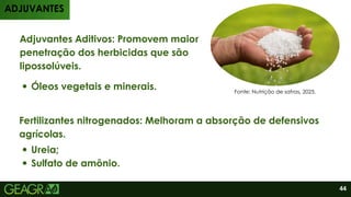 Adjuvantes Aditivos: Promovem maior
penetração dos herbicidas que são
lipossolúveis.
Óleos vegetais e minerais.
Fertilizantes nitrogenados: Melhoram a absorção de defensivos
agrícolas.
Ureia;
Sulfato de amônio.
ADJUVANTES
Fonte: Nutrição de safras, 2025.
44
 