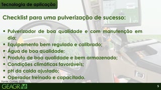 Checklist para uma pulverização de sucesso:
Pulverizador de boa qualidade e com manutenção em
dia;
Equipamento bem regulado e calibrado;
Água de boa qualidade;
Produto de boa qualidade e bem armazenado;
Condições climáticas favoráveis;
pH da calda ajustado;
Operador treinado e capacitado.
Tecnologia de aplicação
Fonte: Canva, 2025.
5
 