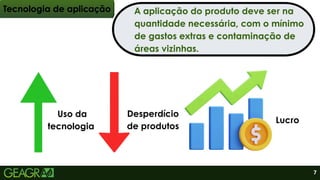 Tecnologia de aplicação
Uso da
tecnologia
Desperdício
de produtos
Lucro
A aplicação do produto deve ser na
quantidade necessária, com o mínimo
de gastos extras e contaminação de
áreas vizinhas.
7
 