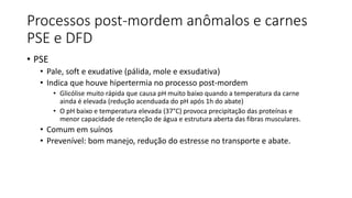 Processos post-mordem anômalos e carnes
PSE e DFD
• PSE
• Pale, soft e exudative (pálida, mole e exsudativa)
• Indica que houve hipertermia no processo post-mordem
• Glicólise muito rápida que causa pH muito baixo quando a temperatura da carne
ainda é elevada (redução acenduada do pH após 1h do abate)
• O pH baixo e temperatura elevada (37°C) provoca precipitação das proteínas e
menor capacidade de retenção de água e estrutura aberta das fibras musculares.
• Comum em suínos
• Prevenível: bom manejo, redução do estresse no transporte e abate.
 