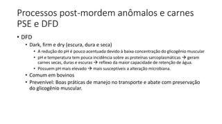 Processos post-mordem anômalos e carnes
PSE e DFD
• DFD
• Dark, firm e dry (escura, dura e seca)
• A redução do pH é pouco acentuada devido à baixa concentração do glicogênio muscular
• pH e temperatura tem pouca incidência sobre as proteínas sarcoplasmáticas  geram
carnes secas, duras e escuras  reflexo da maior capacidade de retenção de água.
• Possuem pH mais elevado  mais susceptíveis a alteração microbiana.
• Comum em bovinos
• Prevenível: Boas práticas de manejo no transporte e abate com preservação
do glicogênio muscular.
 