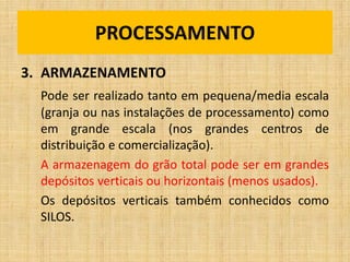3. ARMAZENAMENTO
Pode ser realizado tanto em pequena/media escala
(granja ou nas instalações de processamento) como
em grande escala (nos grandes centros de
distribuição e comercialização).
A armazenagem do grão total pode ser em grandes
depósitos verticais ou horizontais (menos usados).
Os depósitos verticais também conhecidos como
SILOS.
PROCESSAMENTO
 