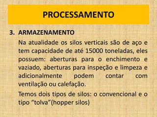 3. ARMAZENAMENTO
Na atualidade os silos verticais são de aço e
tem capacidade de até 15000 toneladas, eles
possuem: aberturas para o enchimento e
vaziado, aberturas para inspeção e limpeza e
adicionalmente podem contar com
ventilação ou calefação.
Temos dois tipos de silos: o convencional e o
tipo “tolva”(hopper silos)
PROCESSAMENTO
 
