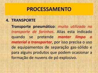 4. TRANSPORTE
Transporte pneumático: muito utilizado no
transporte de farinhas. Alias esta indicado
quando se pretende manter limpo o
material a transportar, por isso precisa o uso
de equipamentos de separação gas-sólido e
para alguns produtos que podem ocasionar a
formação de nuvens de pó explosivo.
PROCESSAMENTO
 