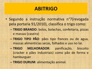 ABITRIGO
• Segundo a instrução normativa n°7(revogada
pela portaria 91/2010), classifica o trigo como:
– TRIGO BRANDO: bolos, bolachas, confeitaria, pizzas
e massas (caseira)
– TRIGO TIPO PÃO: pães tipo frances ou de agua,
massas alimentícias secas, folhados e uso no lar.
– TRIGO MELHORADOR: panificação, biscoito
(cracker e pães industriais) como pão de forma e
hamburguer
– TRIGO DURUM: alimentação animal.
 