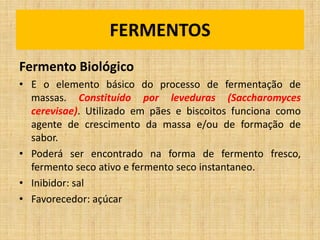 Fermento Biológico
• E o elemento básico do processo de fermentação de
massas. Constituído por leveduras (Saccharomyces
cerevisae). Utilizado em pães e biscoitos funciona como
agente de crescimento da massa e/ou de formação de
sabor.
• Poderá ser encontrado na forma de fermento fresco,
fermento seco ativo e fermento seco instantaneo.
• Inibidor: sal
• Favorecedor: açúcar
FERMENTOS
 
