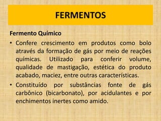 Fermento Químico
• Confere crescimento em produtos como bolo
através da formação de gás por meio de reações
químicas. Utilizado para conferir volume,
qualidade de mastigação, estética do produto
acabado, maciez, entre outras características.
• Constituído por substâncias fonte de gás
carbônico (bicarbonato), por acidulantes e por
enchimentos inertes como amido.
FERMENTOS
 