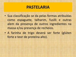 • Sua classificação se da pelas formas atribuídas
como espaguete, talharim, fusilli e outras
alem da presença de outros ingredientes na
massa e/ou presença de recheios.
• A farinha de trigo deverá ser forte (glúten
forte e teor de proteína alto).
PASTELARIA
 