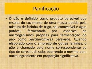 • O pão e definido como produto perecível que
resulta do cozimento de uma massa obtida pela
mistura de farinha de trigo, sal comestível e água
potável, fermentada por espécies de
microrganismos próprias para fermentação do
pão como Saccharomyces cerevisae. Quando
elaborado com o emprego de outras farinhas, o
pão e chamado pelo nome correspondente ao
tipo de cereal utilizado, ocorrendo o mesmo para
outro ingrediente em proporção significativa.
Panificação
 