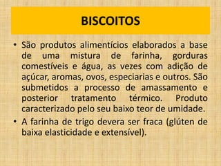 • São produtos alimentícios elaborados a base
de uma mistura de farinha, gorduras
comestíveis e água, as vezes com adição de
açúcar, aromas, ovos, especiarias e outros. São
submetidos a processo de amassamento e
posterior tratamento térmico. Produto
caracterizado pelo seu baixo teor de umidade.
• A farinha de trigo devera ser fraca (glúten de
baixa elasticidade e extensível).
BISCOITOS
 