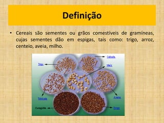 • Cereais são sementes ou grãos comestíveis de gramíneas,
cujas sementes dão em espigas, tais como: trigo, arroz,
centeio, aveia, milho.
Definição
 