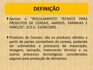 Aprova o "REGULAMENTO TECNICO PARA
PRODUTOS DE CEREAIS, AMIDOS, FARINHAS E
FARELOS", D.O.U. 23/09/2005.
Produtos de Cereais: são os produtos obtidos a
partir de partes comestíveis de cereais, podendo
ser submetidos a processos de maceração,
moagem, extração, tratamento térmico e ou
outros processos tecnológicos considerados
seguros para produção de alimentos.
DEFINIÇÃO
 