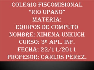 COLEGIO FISCOMISIONAL
       “RIO UPANO”
        MATERIA:
   EQUIPOS DE COMPUTO
 NOMBRE: XIMENA UNKUCH
    CURSO: 3º APL. INF.
    FECHA: 22/11/2011
PROFESOR: Carlos Pérez.
 