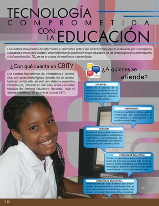 TECNOLOGÍA
C O

M P R O
CON
LA

M

E

T

I

D A

EDUCACIÓN

Los Centros Bolivarianos de Informática y Telemática (CBIT) son centros tecnológicos instalados por el Despacho
Educativo a través de Fundabit, con el objetivo de promover el uso educativo de las Tecnologías de la Información
y la Comunicación, TIC, en los procesos de enseñanza y aprendizaje.

¿Con qué cuenta un CBIT?
Los Centros Bolivarianos de Informática y Telemática, son aulas tecnológicas dotadas de 20 computadoras conectadas en red con sistema operativo
Canaima 3.0, ubicadas en escuelas, liceos y escuelas
técnicas del Sistema Educativo Nacional, bajo el
acompañamiento de tutores o tutoras CBIT.

¿A quiénes se

atiende?
DOCENTES
Apoya en la práctica de la
enseñanza mediante el uso de
la tecnología y propicia espacios
para la investigación, difusión e
intercambio de saberes.

ESTUDIANTES
Propicia el ambiente idóneo para la
construcción del conocimiento, la
investigación, la participación y la
socialización del saber.
MISIONES
Favorece el acceso de la información
para el trabajo solidario, colaborativo,
cooperativo y corresponsable, permitiendo la formación de individuos
productivos y de conciencia social.

COMUNIDAD EDUCATIVA
Brinda una plataforma para la formación integral del personal que hace vida en las escuelas y liceos, orientados a la alfabetización
tecnológica y el uso del Software Libre, dando
cumplimiento al Decreto Presidencial 3390.

COMUNIDAD EN GENERAL
Ofrecen puntos de acceso a Internet para el intercambio de experiencias en plataforma libre, así
como la promoción de actividades y valores para
el buen vivir de los integrantes de la comunidad.

10

 