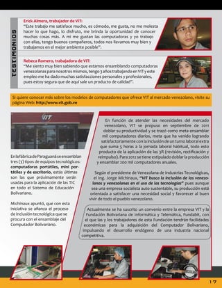 T ES T I MON I OS

Erick Almera, trabajador de VIT:
“Este trabajo me satisface mucho, es cómodo, me gusta, no me molesta
hacer lo que hago, lo disfruto, me brinda la oportunidad de conocer
muchas cosas más. A mi me gustan las computadoras y yo trabajo
con ellas, tengo buenos compañeros, todos nos llevamos muy bien y
trabajamos en el mejor ambiente posible”.
Rebeca Romero, trabajadora de VIT:
“Me siento muy bien sabiendo que estamos ensamblando computadoras
venezolanas para nosotros mismos, tengo 3 años trabajando en VIT y este
empleo me ha dado muchas satisfacciones personales y profesionales,
pues estoy segura que de aquí sale un producto de calidad”.

Si quiere conocer más sobre los modelos de computadores que ofrece VIT al mercado venezolano, visite su
página Web: http://www.vit.gob.ve

En la fábrica de Paraguaná se ensamblan
tres (3) tipos de equipos tecnológicos:
computadoras portátiles, mini portátiles y de escritorio, estás últimas
son las que próximamente serán
usadas para la aplicación de las TIC
en todo el Sistema de Educación
Bolivariano.
Michinaux apuntó, que con esta
iniciativa se afianza el proceso
de inclusión tecnológica que se
procura con el ensamblaje del
Computador Bolivariano.

En función de atender las necesidades del mercado
venezolano, VIT se propuso en septiembre de 2011
doblar su productividad y se trazó como meta ensamblar
mil computadores diarios, meta que ha venido logrando
satisfactoriamente con la inclusión de un turno laboral extra
que suma 5 horas a la jornada laboral habitual, todo esto
producto de la aplicación de las 3R (revisión, rectificación y
reimpulso). Para 2012 se tiene estipulado doblar la producción
y ensamblar 200 mil computadores anuales.
Según el presidente de Venezolana de Industrias Tecnológicas,
el Ing. Jorge Michinaux, “VIT busca la inclusión de los venezolanos y venezolanas en el uso de las tecnologías” pues aunque
sea una empresa socialista auto sustentable, su producción está
orientada a satisfacer una necesidad social y favorecer al buen
vivir de todo el pueblo venezolano.
Actualmente se ha suscrito un convenio entre la empresa VIT y la
Fundación Bolivariana de Informática y Telemática, Fundabit, con
el que las y los trabajadores de esta Fundación tendrán facilidades
económicas para la adquisición del Computador Bolivariano,
impulsando el desarrollo endógeno de una industria nacional
competitiva.

17

 