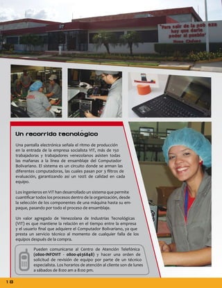 Un recorrido tecnológico
Una pantalla electrónica señala el ritmo de producción
en la entrada de la empresa socialista VIT, más de 150
trabajadoras y trabajadores venezolanos asisten todas
las mañanas a la línea de ensamblaje del Computador
Bolivariano. El sistema es un circuito donde se arman las
diferentes computadoras, las cuales pasan por 3 filtros de
evaluación, garantizando así un 100% de calidad en cada
equipo.
Los ingenieros en VIT han desarrollado un sistema que permite
cuantificar todos los procesos dentro de la organización, desde
la selección de los componentes de una máquina hasta su empaque, pasando por todo el proceso de ensamblaje.
Un valor agregado de Venezolana de Industrias Tecnológicas
(VIT) es que mantiene la relación en el tiempo entre la empresa
y el usuario final que adquiere el Computador Bolivariano, ya que
presta un servicio técnico al momento de cualquier falla de los
equipos después de la compra.
Pueden comunicarse al Centro de Atención Telefónica
(0800-INFOVIT - 0800-4636848) y hacer una orden de
solicitud de revisión de equipo por parte de un técnico
especialista. Los horarios de atención al cliente son de lunes
a sábados de 8:00 am a 8:00 pm.

18

 