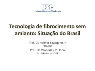 Universidade de São Paulo




Tecnologia de fibrocimento sem
  amianto: Situação do Brasil
       Prof. Dr. Holmer Savastano Jr.
                   FZEA/USP
        Prof. Dr. Vanderley M. John
             Escola Politécnica/USP
 