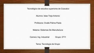 Tecnológico de estudios superiores de Coacalco
Alumno: Islas Trejo Antonio
Profesora: Ovalle Palma Paola
Materia: Sistemas De Manufactura
Carrera: Ing. Industrial Grupo: 2711
Tema: Tecnología de Grupo
 