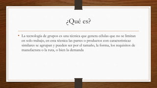 ¿Qué es?
• La tecnología de grupos es una técnica que genera células que no se limitan
en solo trabajo, en esta técnica las partes o productos con caracteristicaz
similares se agrupan y pueden ser por el tamaño, la forma, los requisitos de
manufactura o la ruta, o bien la demanda
 