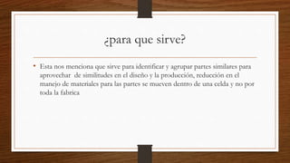 ¿para que sirve?
• Esta nos menciona que sirve para identificar y agrupar partes similares para
aprovechar de similitudes en el diseño y la producción, reducción en el
manejo de materiales para las partes se mueven dentro de una celda y no por
toda la fabrica
 
