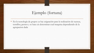 Ejemplo (fortuna)
• En la tecnología de grupos ya hay asignación para la realización de tuercas,
tornillos, pernos y se hace en determinar cual maquina dependiendo de la
agrupacion dada
 